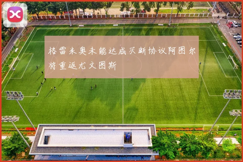格雷米奥未能达成买断协议阿图尔将重返尤文图斯