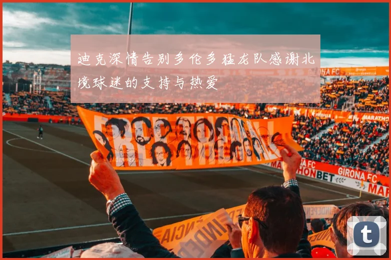 迪克深情告别多伦多猛龙队感谢北境球迷的支持与热爱