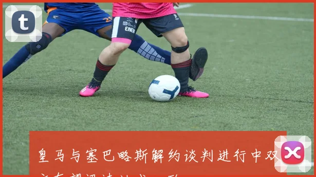 皇马与塞巴略斯解约谈判进行中双方有望迅速达成一致