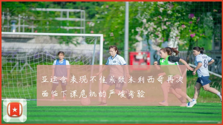 亚运会表现不佳或致米利西奇再次面临下课危机的严峻考验