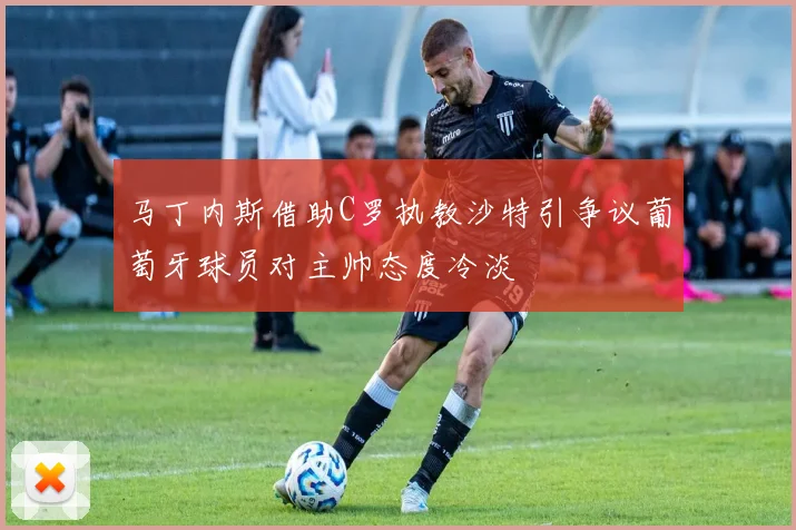 马丁内斯借助C罗执教沙特引争议葡萄牙球员对主帅态度冷淡