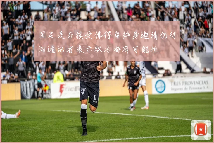 国足是否接受佛得角热身邀请仍待沟通记者表示双方都有可能性