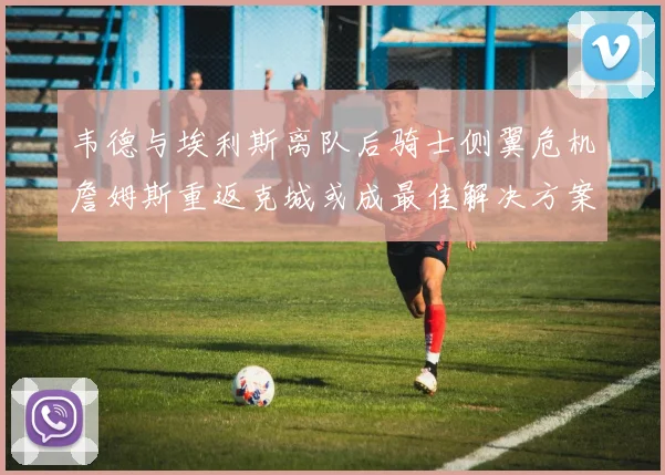 韦德与埃利斯离队后骑士侧翼危机詹姆斯重返克城或成最佳解决方案