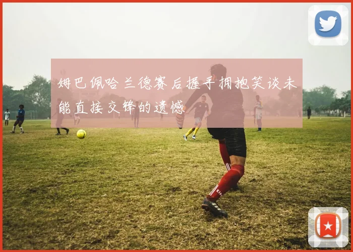 姆巴佩哈兰德赛后握手拥抱笑谈未能直接交锋的遗憾