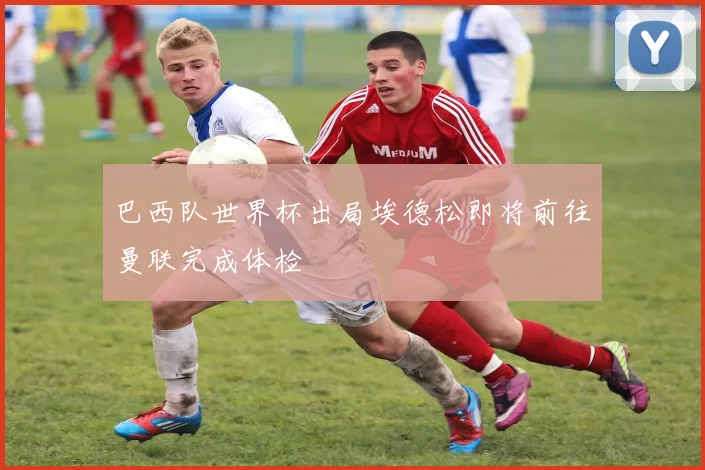 巴西队世界杯出局埃德松即将前往曼联完成体检