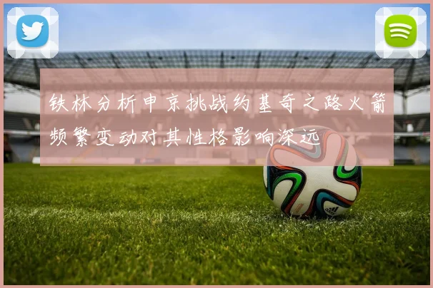 铁林分析申京挑战约基奇之路火箭频繁变动对其性格影响深远