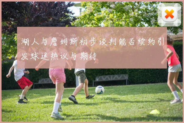 湖人与詹姆斯初步谈判能否续约引发球迷热议与期待