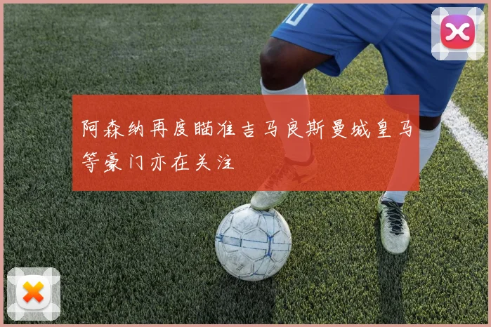 阿森纳再度瞄准吉马良斯曼城皇马等豪门亦在关注