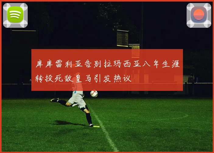 库库雷利亚告别拉玛西亚八年生涯转投死敌皇马引发热议