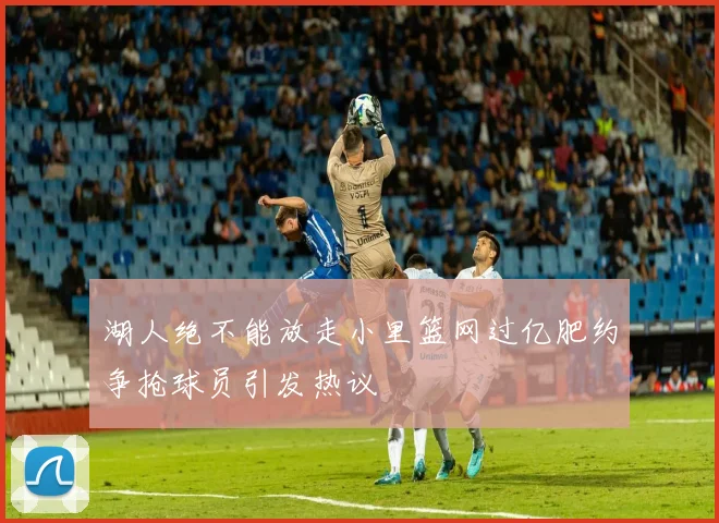 湖人绝不能放走小里篮网过亿肥约争抢球员引发热议