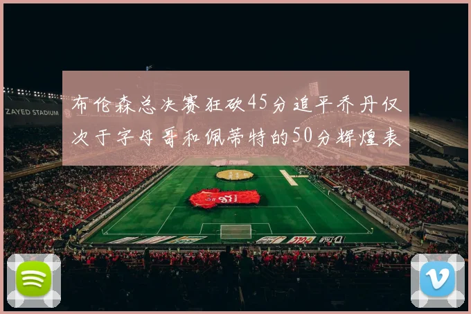 布伦森总决赛狂砍45分追平乔丹仅次于字母哥和佩蒂特的50分辉煌表现