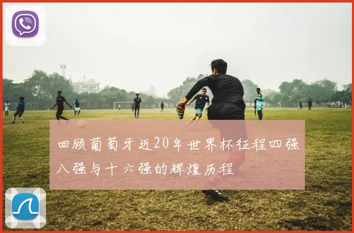 回顾葡萄牙近20年世界杯征程四强八强与十六强的辉煌历程